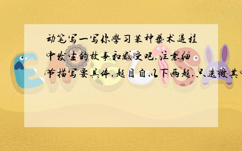 动笔写一写你学习某种艺术过程中发生的故事和感受吧.注意细节描写要具体,题目自以下两题,只选做其中一题一．动笔写一写你学习某种艺术过程中发生的故事和感受吧.注意细节描写要具体