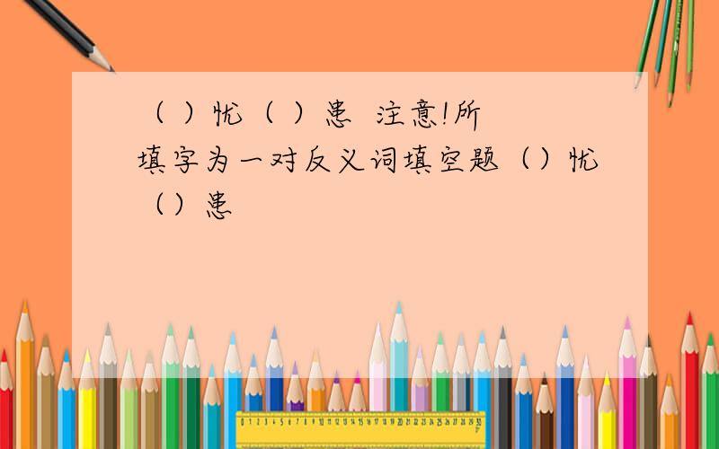 （ ）忧（ ）患  注意!所填字为一对反义词填空题（）忧（）患