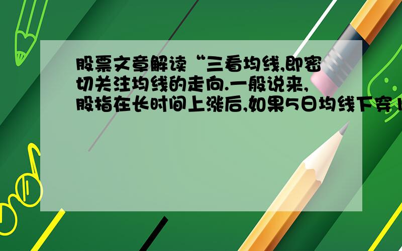 股票文章解读“三看均线,即密切关注均线的走向.一般说来,股指在长时间上涨后,如果5日均线下穿10日均线就应该引起警惕.若10日均线下穿30日均线,就应该考虑卖出股票.而当30日均线调头下行