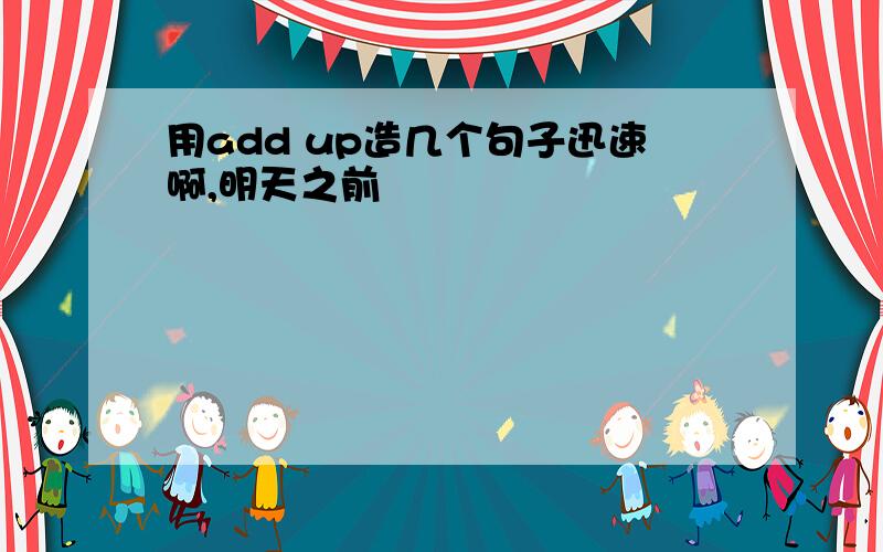 用add up造几个句子迅速啊,明天之前