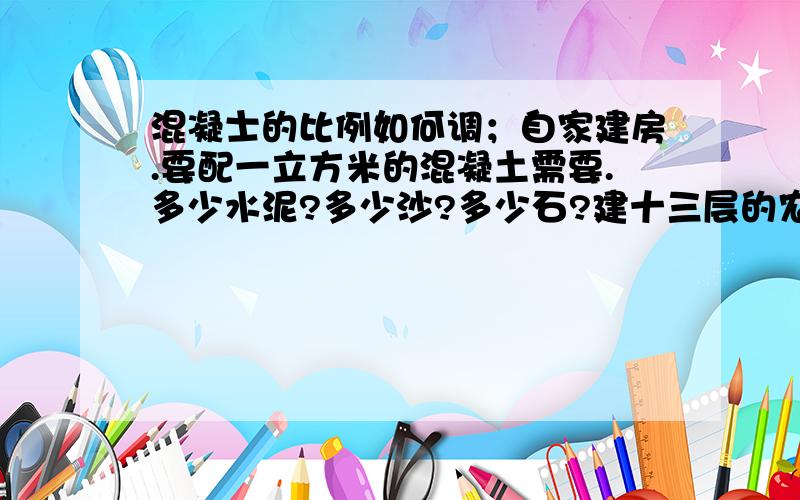 混凝士的比例如何调；自家建房.要配一立方米的混凝土需要.多少水泥?多少沙?多少石?建十三层的农民房.比例都要求用体积表示.