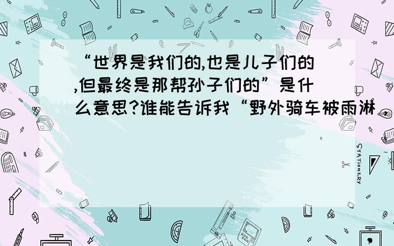 “世界是我们的,也是儿子们的,但最终是那帮孙子们的”是什么意思?谁能告诉我“野外骑车被雨淋，他乡躲债仇人知，炎炎夏日停电夜，打牌三家一时”有是啥意思？