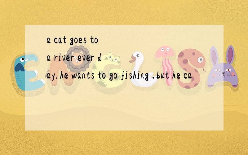a cat goes to a river ever day.he wants to go fishing ,but he ca