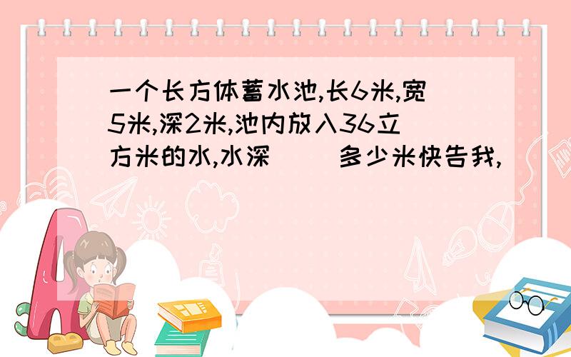 一个长方体蓄水池,长6米,宽5米,深2米,池内放入36立方米的水,水深（ ）多少米快告我,