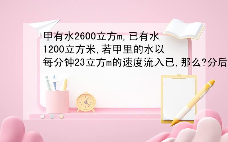 甲有水2600立方m,已有水1200立方米,若甲里的水以每分钟23立方m的速度流入已,那么?分后,乙是甲的4倍?