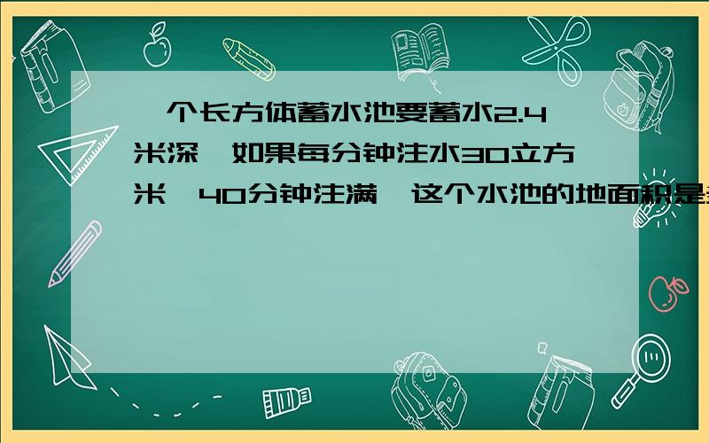 一个长方体蓄水池要蓄水2.4米深,如果每分钟注水30立方米,40分钟注满,这个水池的地面积是多少?教教我