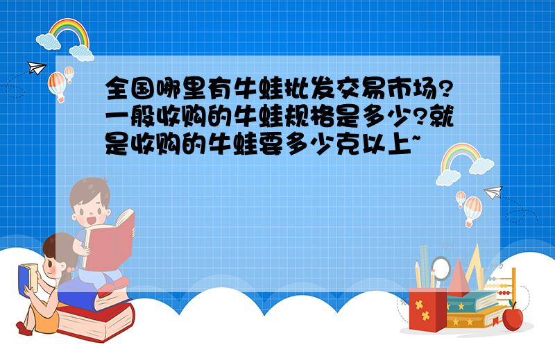 全国哪里有牛蛙批发交易市场?一般收购的牛蛙规格是多少?就是收购的牛蛙要多少克以上~