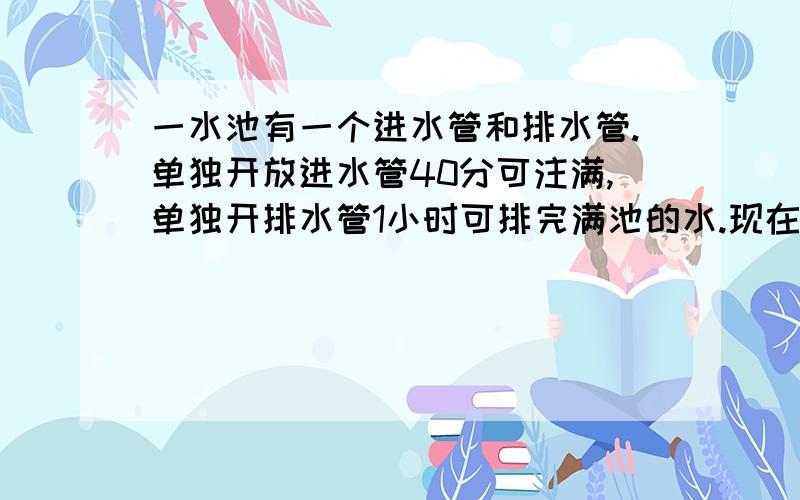 一水池有一个进水管和排水管.单独开放进水管40分可注满,单独开排水管1小时可排完满池的水.现在池内有1/3池脏水,王华先打开排水管排尽脏水,接着打开进水管放进清水,但他忘记关闭排水管.