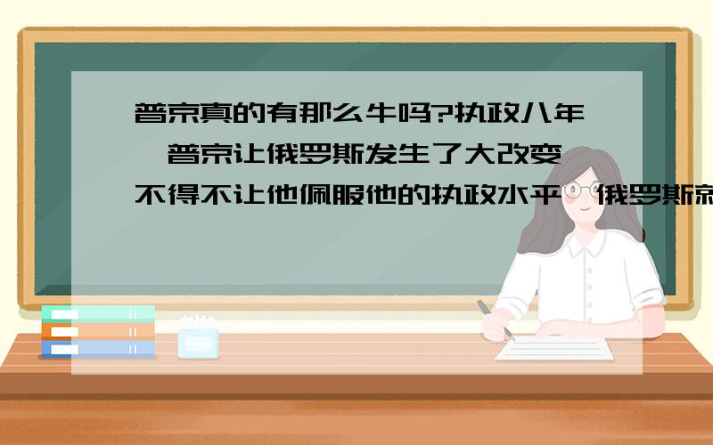 普京真的有那么牛吗?执政八年,普京让俄罗斯发生了大改变,不得不让他佩服他的执政水平,俄罗斯就是有了他现在才敢和美国叫板,俄罗斯宪法规定,不得连任两届总统,可他2012年还想当总统,他