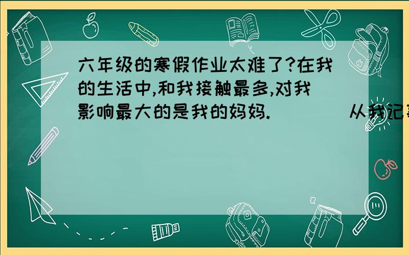 六年级的寒假作业太难了?在我的生活中,和我接触最多,对我影响最大的是我的妈妈.        从我记事起,看到妈妈待人总是热情地笑脸相迎.我们家住房挤,四五口人挤在一间不到14平方米的房间