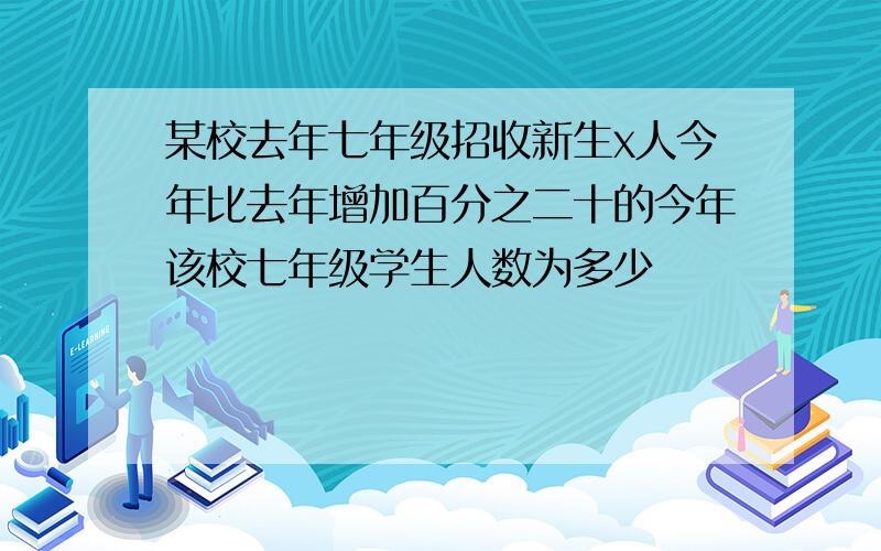 某校去年七年级招收新生x人今年比去年增加百分之二十的今年该校七年级学生人数为多少