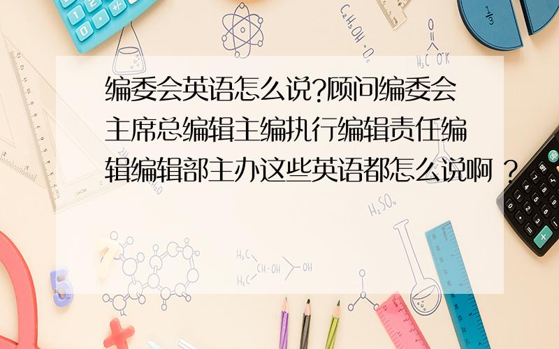 编委会英语怎么说?顾问编委会主席总编辑主编执行编辑责任编辑编辑部主办这些英语都怎么说啊 ?