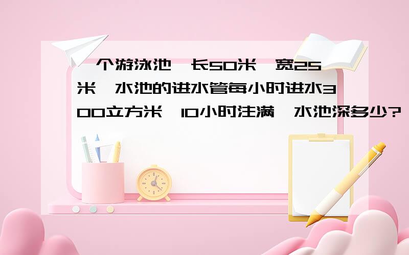 一个游泳池,长50米,宽25米,水池的进水管每小时进水300立方米,10小时注满,水池深多少?