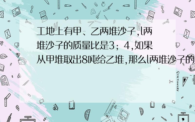 工地上有甲、乙两堆沙子,l两堆沙子的质量比是3；4,如果从甲堆取出8吨给乙堆,那么l两堆沙子的质量比是1；3.两堆沙子原来各有多少吨