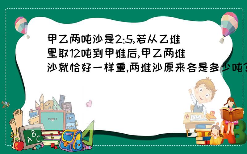 甲乙两吨沙是2:5,若从乙堆里取12吨到甲堆后,甲乙两堆沙就恰好一样重,两堆沙原来各是多少吨?