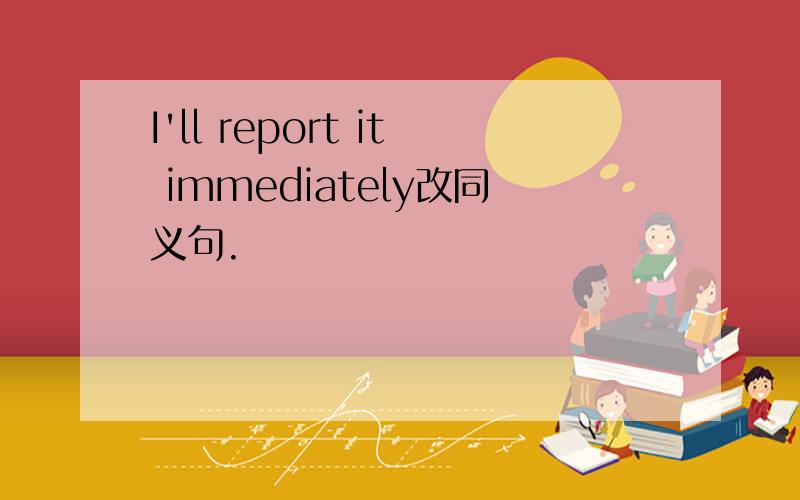 I'll report it immediately改同义句.