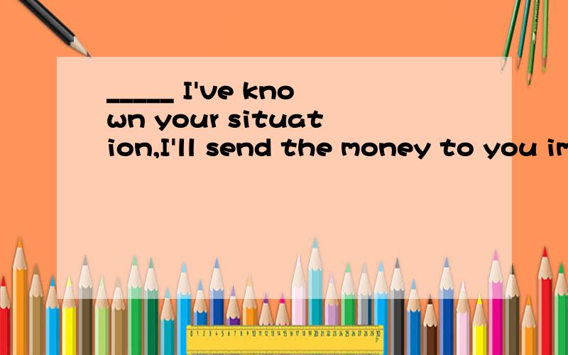 _____ I've known your situation,I'll send the money to you immediately.A.Now thatB.In caseC.On condition thatD.So long as选哪个呢?