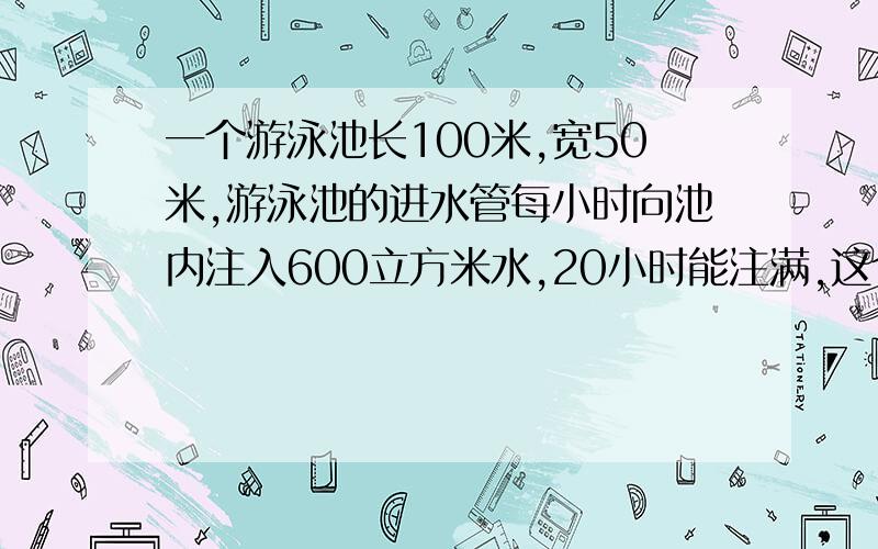 一个游泳池长100米,宽50米,游泳池的进水管每小时向池内注入600立方米水,20小时能注满,这个游泳池深多少米