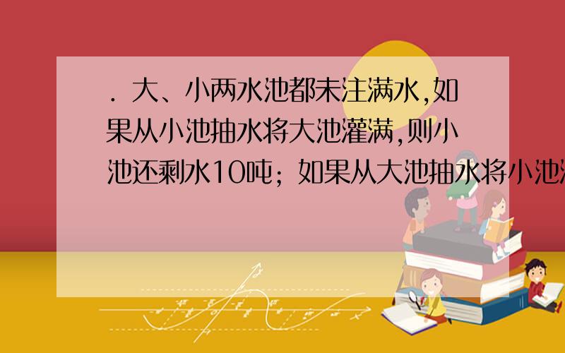 ．大、小两水池都未注满水,如果从小池抽水将大池灌满,则小池还剩水10吨；如果从大池抽水将小池灌满,则大池还剩水20吨,已知大池容积是小池容积的1.2倍,两池中共有水多少吨?