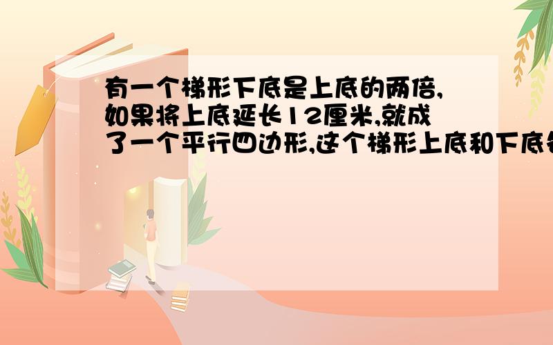 有一个梯形下底是上底的两倍,如果将上底延长12厘米,就成了一个平行四边形,这个梯形上底和下底各是多少要算式