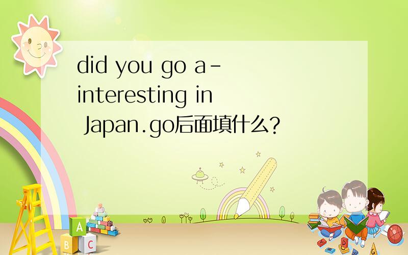 did you go a- interesting in Japan.go后面填什么?