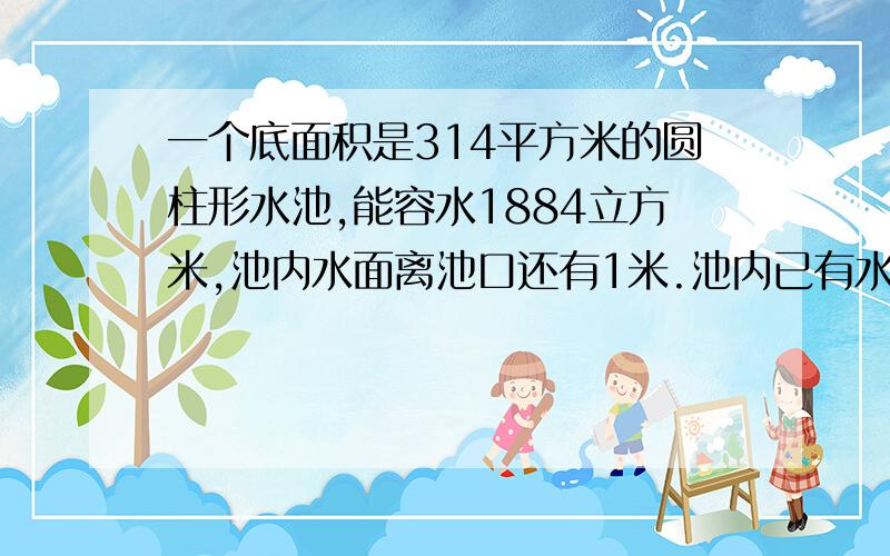 一个底面积是314平方米的圆柱形水池,能容水1884立方米,池内水面离池口还有1米.池内已有水多少立方米?要算式