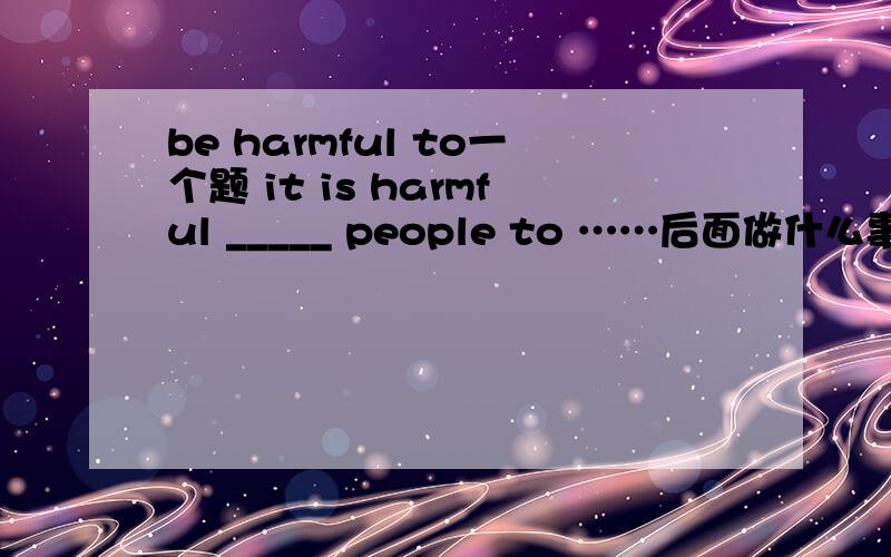 be harmful to一个题 it is harmful _____ people to ……后面做什么事我忘了那个不重要重要的是填什么填to 后面是不定式短语 可以翻译成 做什么什么事这对人类是有害的填for不行吗?it形式主语,翻译