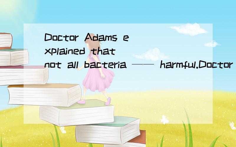 Doctor Adams explained that not all bacteria —— harmful.Doctor Adams explained that not all bacteria —— harmful.填的是 are 我想知道这是什么语法点 为什么不填 were,能不能给我这个语法的知识和例句罗列下.