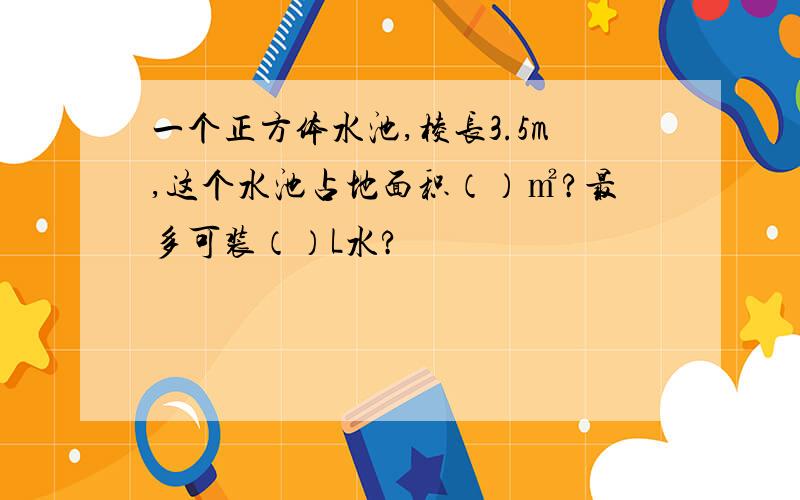 一个正方体水池,棱长3.5m,这个水池占地面积（）㎡?最多可装（）L水?