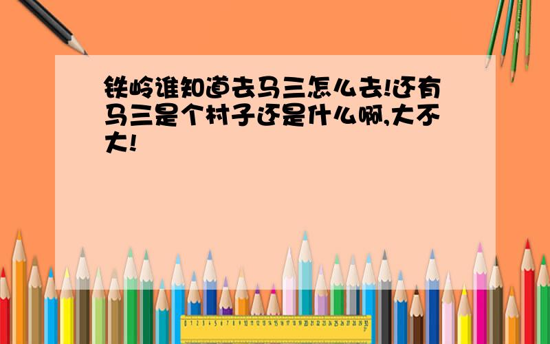 铁岭谁知道去马三怎么去!还有马三是个村子还是什么啊,大不大!