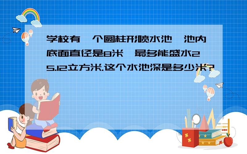 学校有一个圆柱形喷水池,池内底面直径是8米,最多能盛水25.12立方米.这个水池深是多少米?