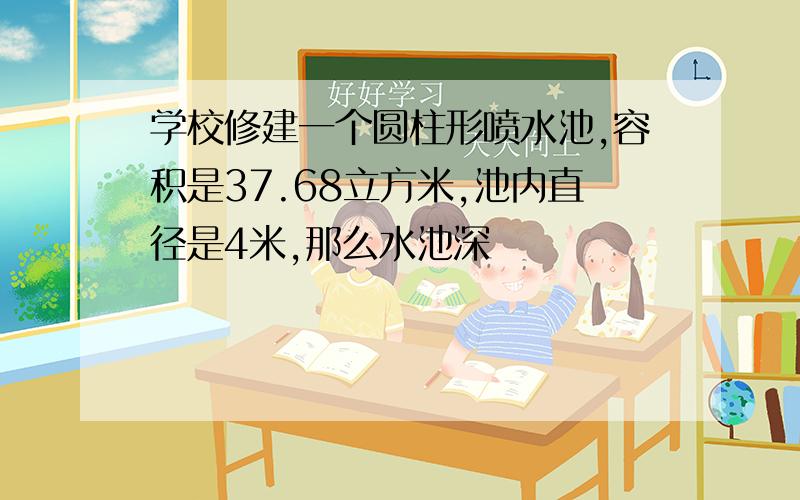 学校修建一个圆柱形喷水池,容积是37.68立方米,池内直径是4米,那么水池深