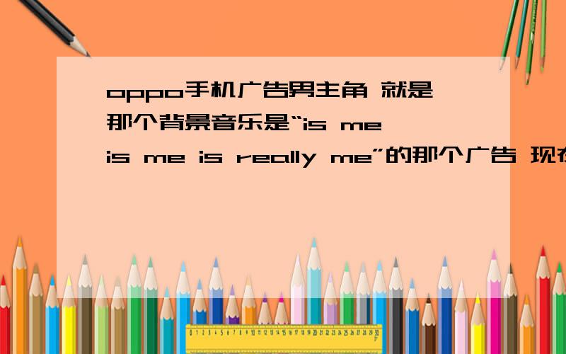 oppo手机广告男主角 就是那个背景音乐是“is me is me is really me”的那个广告 现在快乐大本营前后播的