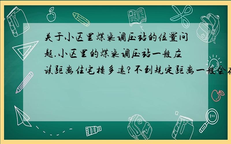 关于小区里煤气调压站的位置问题.小区里的煤气调压站一般应该距离住宅楼多远?不到规定距离一般会存在什么安全隐患?我查了一下国家标准：不同的煤气站压力级有不同的距离标准,不知道