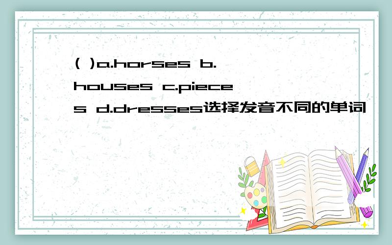 ( )a.horses b.houses c.pieces d.dresses选择发音不同的单词