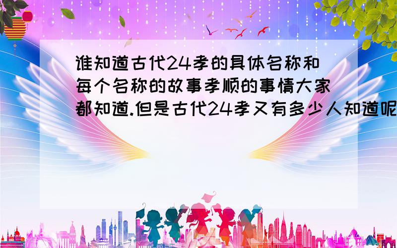 谁知道古代24孝的具体名称和每个名称的故事孝顺的事情大家都知道.但是古代24孝又有多少人知道呢?我想了解具体的每一孝的名称和每一个名称后的故事!