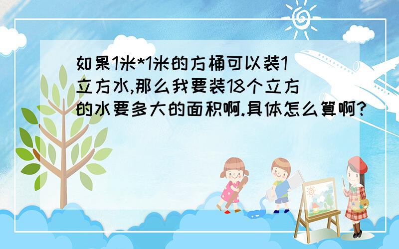 如果1米*1米的方桶可以装1立方水,那么我要装18个立方的水要多大的面积啊.具体怎么算啊?