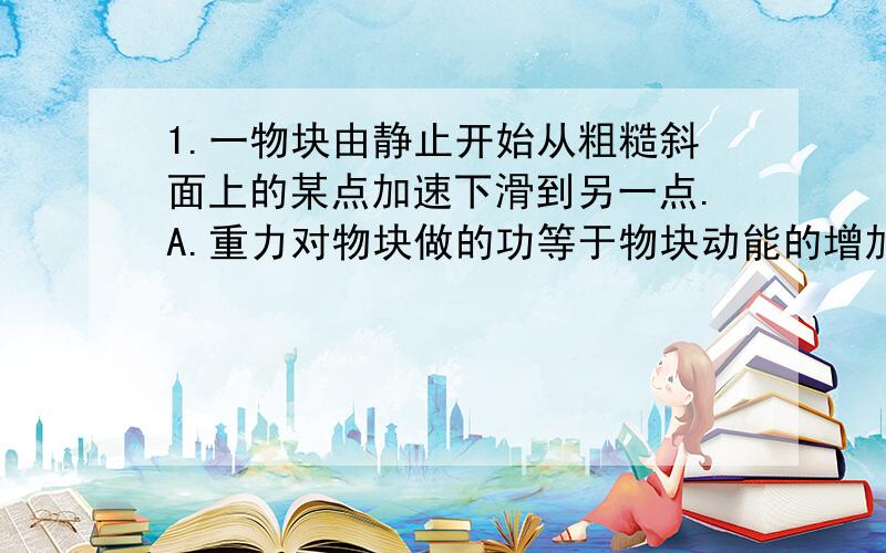 1.一物块由静止开始从粗糙斜面上的某点加速下滑到另一点.A.重力对物块做的功等于物块动能的增加量B.重力对物块做的功等于物块重力势能的减少量C.重力和摩擦力做功之和等于物块动能的