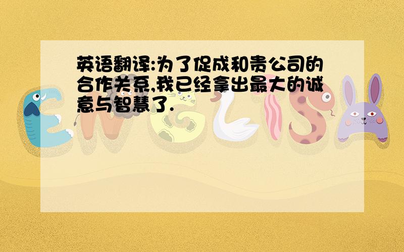 英语翻译:为了促成和贵公司的合作关系,我已经拿出最大的诚意与智慧了.