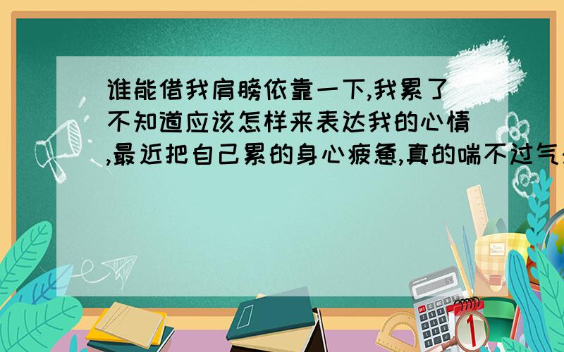 谁能借我肩膀依靠一下,我累了不知道应该怎样来表达我的心情,最近把自己累的身心疲惫,真的喘不过气来了,好难.