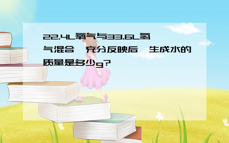 22.4L氧气与33.6L氢气混合,充分反映后,生成水的质量是多少g?