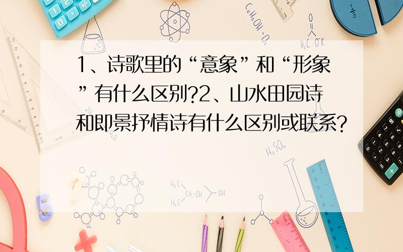 1、诗歌里的“意象”和“形象”有什么区别?2、山水田园诗和即景抒情诗有什么区别或联系?