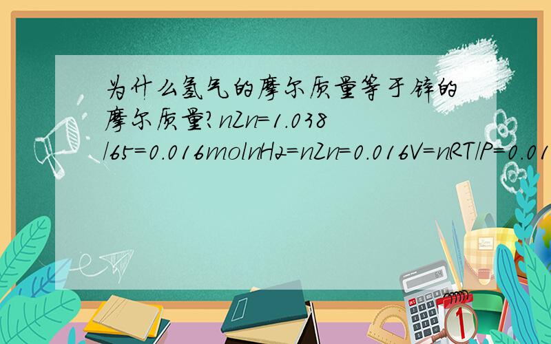 为什么氢气的摩尔质量等于锌的摩尔质量?nZn=1.038/65=0.016molnH2=nZn=0.016V=nRT/P=0.016*8.314*(273+25)/(103.9*1000)=1.038为锌的质量