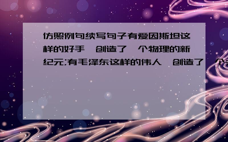 仿照例句续写句子有爱因斯坦这样的好手,创造了一个物理的新纪元;有毛泽东这样的伟人,创造了一个共和国; __________________,___________________;__________________,___________________.