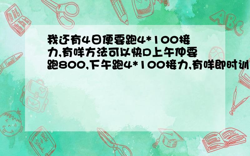 我还有4日便要跑4*100接力,有咩方法可以快D上午仲要跑800,下午跑4*100接力,有咩即时训练方法,练得多只脚劲累,似家跑起黎唔多够力,感觉只脚好软,可以点做?悬赏可再另加20如果答案非常满意,