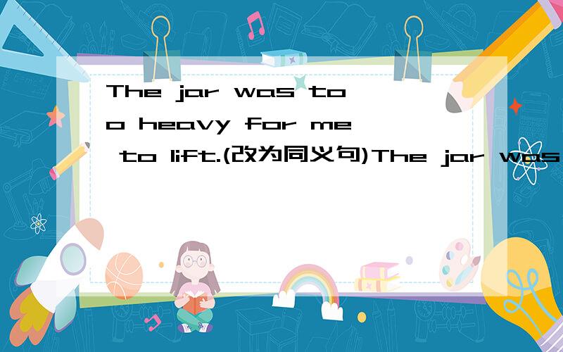 The jar was too heavy for me to lift.(改为同义句)The jar was ____heavy _____I___lift it.