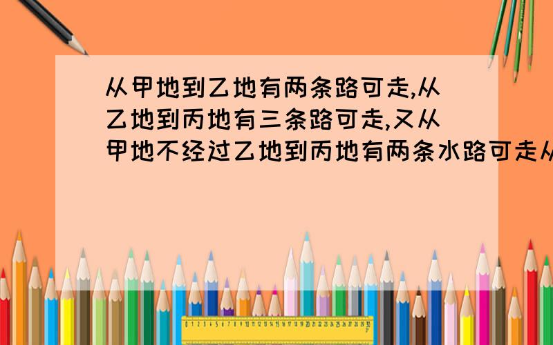 从甲地到乙地有两条路可走,从乙地到丙地有三条路可走,又从甲地不经过乙地到丙地有两条水路可走从甲地到乙地到丙地有多少种不同走法从甲地到丙地有多少种不同走法