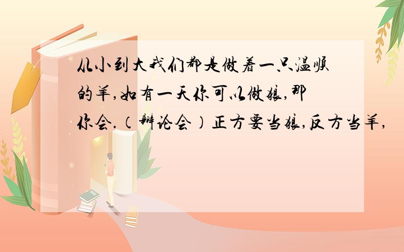 从小到大我们都是做着一只温顺的羊,如有一天你可以做狼,那你会.（辩论会）正方要当狼,反方当羊,