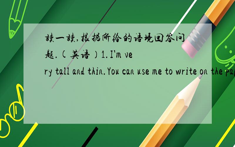 读一读,根据所给的语境回答问题.(英语）1.I'm very tall and thin.You can use me to write on the paper or on the books.Who am ________.2.I don't have a mouth.I can sing songs.I have no muscles.I can be very strong.When I'm moving I shout