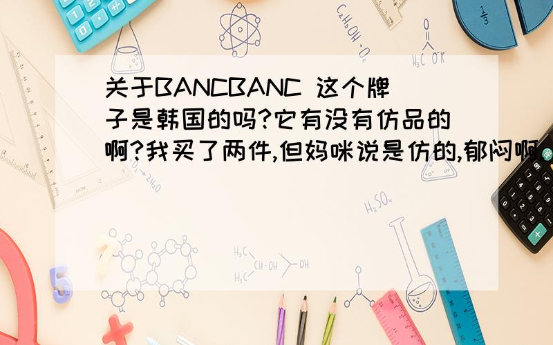 关于BANCBANC 这个牌子是韩国的吗?它有没有仿品的啊?我买了两件,但妈咪说是仿的,郁闷啊.